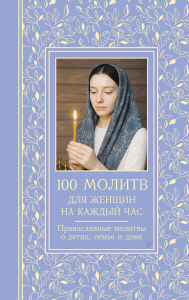 Title: 100 molitv dlya zhenschin na kazhdyy den i chas. Pravoslavnye molitvy o detyah, seme i dome, Author: Svetlana Nadezhdina