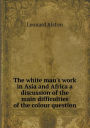 The White Man's Work in Asia and Africa a Discussion of the Main Difficulties of the Colour Question
