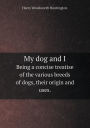 My dog and I Being a concise treatise of the various breeds of dogs, their origin and uses.