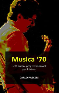 Title: Musica '70. L'età aurea: progressioni rock per il futuro, Author: Carlo Pasceri