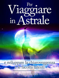 Title: Per Viaggiare in Astrale - e sviluppare la Chiaroveggenza e le Facoltà latenti, Author: Luigi Bellotti