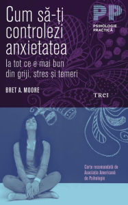 Title: Cum sa-?i controlezi anxietatea. Ia tot ce e mai bun din griji, stres ?i temeri, Author: Bret A. Moore