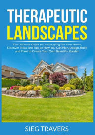 Title: Therapeutic Landscapes: The Ultimate Guide to Landscaping For Your Home, Discover Ideas and Tips on How You Can Plan, Design, Build and Plant to Create Your Own Beautiful Garden, Author: Sieg Travers