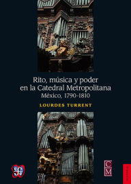 Title: Rito, música y poder en la Catedral Metropolitana: México, 1790-1810, Author: Lourdes Turrent