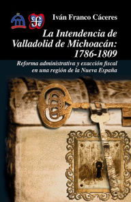 Title: La intendencia de Valladolid de Michoacán: 1786-1809. Reforma administrativa y exacción fiscal en una región de la Nueva España, Author: Iván Franco Cáceres