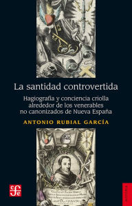 Title: La santidad controvertida: Hagiografía y conciencia criolla alrededor de los venerables no canonizados de Nueva España, Author: Antonio Rubial García