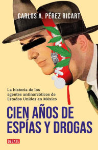 Title: Cien años de espías y drogas: La historia de los agentes antinarcóticos de Estados Unidos en México, Author: Carlos A. Pérez Ricart