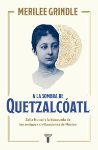 Title: A la sombra de Quetzalcóatl: Zelia Nuttal y la búsqueda de las antiguas civilizaciones de México, Author: Merilee Grindle