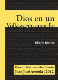 Title: Dios en un Volkswagen amarillo: Premio Nacional de Cuento Juan José Arreola 2012, Author: Efraím Blanco