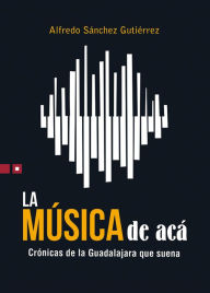 Title: La música de acá: Crónicas de la Guadalajara que suena, Author: Alfredo Sánchez Gutiérrez
