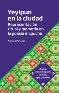 Title: Yeyipun en la ciudad: Representación ritual y memoria en la poesía mapuche, Author: Andrea Echeverría Langsdorf