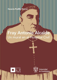 Title: Fray Antonio Alcalde: Un mural en el Hospital Civil, Author: Horacio Padilla Muñoz