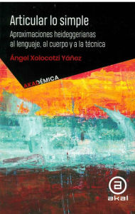 Title: Articular lo simple: Aproximaciones heideggerianas al lenguaje, al cuerpo y a la técnica, Author: Ángel Xolocotzi Yáñez