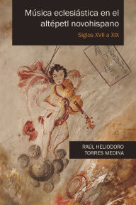 Title: Música eclesiástica en el altépetl novohispano: Siglos XVII a XIX, Author: Raúl Heliodoro Torres Medina