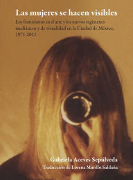 Title: Las mujeres se hacen visibles : los feminismos en el arte y los nuevos regímenes mediáticos y de visualidad en la Ciudad de México, 1971-2011, Author: Gabriela Aceves Sepúlveda