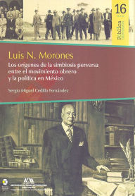 Title: Luis N. Morones : Los orígenes de la simbiosis perversa entre el movimiento obrero y la política en México, Author: Sergio Miguel Cedillo Fernández