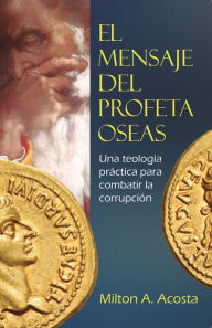 Title: El mensaje del profeta Oseas: Una teología práctica para combatir la corrupción, Author: Milton A. Acosta