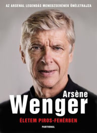 Title: Életem piros-fehérben: Az Arsenal legendás menedzserének életrajza, Author: Arsene Wenger