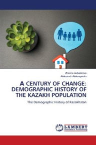 Title: А Century of Change: Demographic History of the Kazakh Population, Author: Zhanna Aubakirova