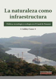 Title: La naturaleza como infraestructura: Política, tecnología y ecología en el Canal de Panamá, Author: Ashley Carse