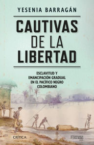Title: Cautivas de la libertad: Esclavitud y emancipación gradual en el Pacífico negro colombiano, Author: Yesenia Barragán