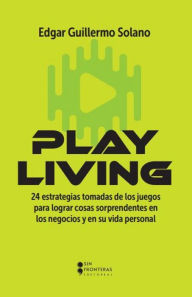 Title: Play Living: 24 estrategias tomadas de los juegos para lograr cosas sorprendentes en los negocios y en su vida personal, Author: Edgar Guillermo Solano