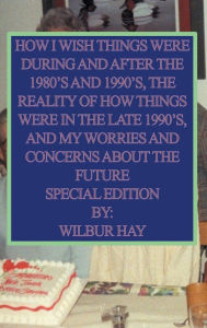 Title: HOW I WISH THINGS HAD BEEN IN THE 1980S AND 1990S, AND THE REALITY OF HOW THINGS WERE IN THE LATE 1990S AND BEYOND: Hardcover Special Edition, Author: Wilbur Hay