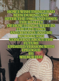Title: HOW I WISH THINGS HAD BEEN IN THE 1980S AND 1990S, AND THE REALITY OF HOW THINGS WERE IN THE LATE 1990S AND BEYOND: Version With Epilogue, Author: Wilbur Hay