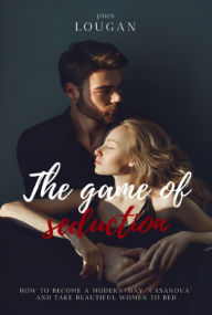 Title: The Game Of Seduction: How To Become A Modern-day casanova And Take Beautiful Women To Bed., Author: John Lougan