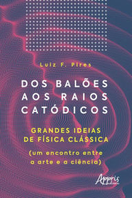 Title: Dos Balões aos Raios Catódicos: Grandes Ideias de Física Clássica (um Encontro entre a Arte e a Ciência), Author: Luiz Fernando Pires