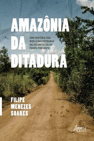Title: Amazônia da Ditadura: Uma História dos Rios e das Estradas na Colonização do Tempo Presente, Author: Filipe Menezes Soares