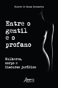 Title: Entre o Gentil e o Profano: Mulheres, Corpo e Discurso Jurídico, Author: Elizete de Souza Bernardes