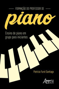 Title: Formação do Professor de Piano: Ensino de Piano em Grupo para Iniciantes, Author: Patrícia Furst Santiago