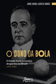 Title: O Dono da Bola: O Estado Novo e a Justiça Desportiva no Brasil (1941-1945), Author: Jorge Miguel Acosta