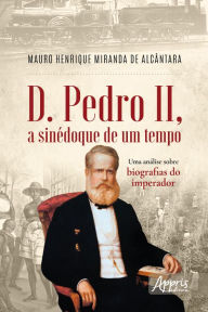Title: D. Pedro II, a Sinédoque de um Tempo: Uma Análise sobre Biografias do Imperador, Author: Mauro Henrique Miranda de Alcântara