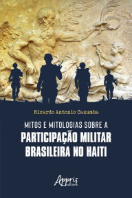 Title: Mitos e Mitologias sobre a Participação Militar Brasileira no Haiti, Author: Ricardo Antonio Cazumba