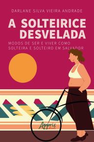 Title: A solteirice desvelada: modos de ser e viver como solteira e solteiro em Salvador, Author: Darlane Silva Vieira Andrade