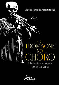 Title: O Trombone no Choro: A História e o Legado de Zé da Velha, Author: Marcos Flávio de Aguiar Freitas