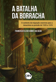Title: Batalha da borracha: O contexto da migração cearense para a Amazônia no período de 1939 a 1970, Author: Francisco Eleud Gomes da Silva