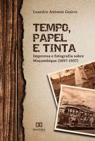 Title: Tempo, Papel e Tinta: imprensa e fotografia sobre Moçambique (1897- 1937), Author: Leandro Antonio Guirro
