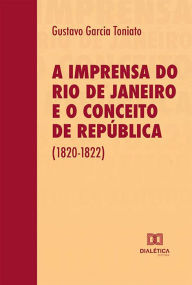 Title: A imprensa do Rio de Janeiro e o conceito de República (1820-1822), Author: Gustavo Garcia Toniato