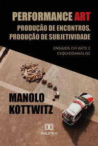 Title: Performance Art: Produção de Encontros, Produção de Subjetividade: Ensaios em Arte e Esquizoanálise, Author: Manolo Kottwitz