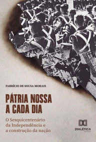 Title: Pátria nossa a cada dia: O Sesquicentenário da Independência e a construção da nação, Author: Fabricio de Sousa Morais