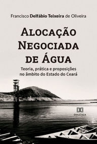 Title: Alocação Negociada de Água: teoria, prática e proposições no âmbito do Estado do Ceará, Author: Francisco Delfábio Teixeira de Oliveira