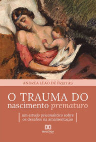 Title: O trauma do nascimento prematuro: um estudo psicanalítico sobre os desafios na amamentação, Author: Andréa Leão de Freitas