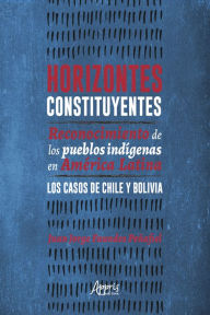 Title: Horizontes Constituyentes:: Reconocimiento de Los Pueblos Indígenas en América Latina. Los Casos de Chile y Bolivia, Author: Juan Jorge Faundes Peñafiel