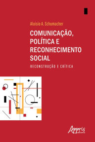 Title: Comunicação, Política e Reconhecimento Social: Reconstrução e Crítica, Author: Aluisio A. Schumacher