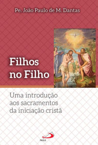 Title: Filhos no Filho: Uma introdução aos sacramentos da iniciação Cristã, Author: Pe. João Paulo M. Dantas