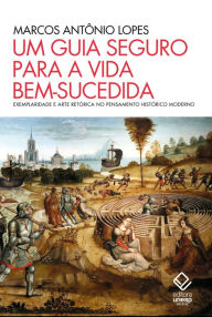 Title: Um guia seguro para a vida bem-sucedida: Exemplaridade e arte retórica no pensamento histórico moderno, Author: Marcos Antônio Lopes