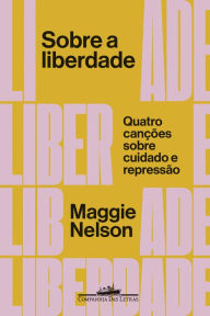 Title: Sobre a liberdade: Quatro canções sobre cuidado e repressão, Author: Maggie Nelson